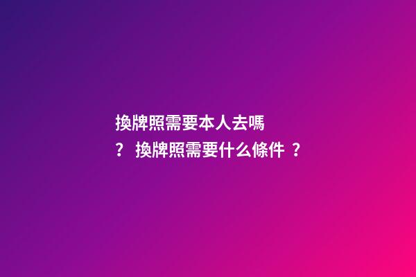 換牌照需要本人去嗎？ 換牌照需要什么條件？